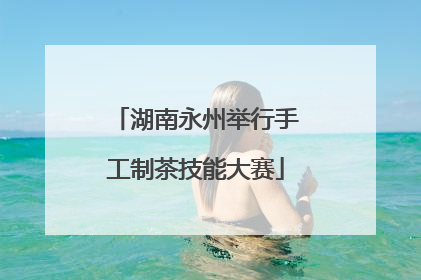 湖南永州举行手工制茶技能大赛