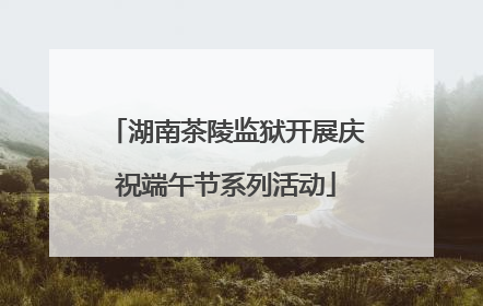 湖南茶陵监狱开展庆祝端午节系列活动