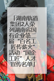 湖南轨道集团2人荣列湖南省国有企业第二届“百名工匠传薪火”活动“国企工匠”人才宣传名单