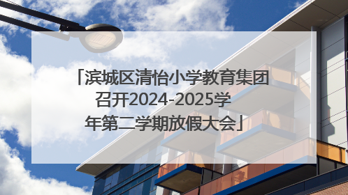 滨城区清怡小学教育集团召开2024-2025学年第二学期放假大会