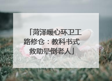 菏泽暖心环卫工路修仓：教科书式救助晕倒老人