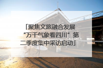 聚焦文旅融合发展 “万千气象看四川”第二季度集中采访启动