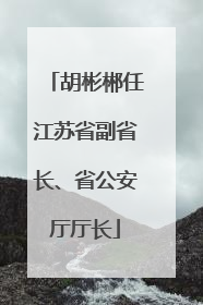 胡彬郴任江苏省副省长、省公安厅厅长
