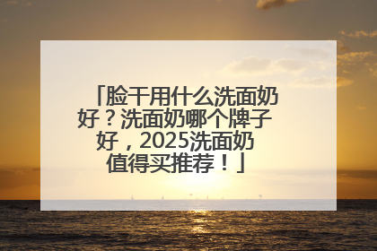 脸干用什么洗面奶好？洗面奶哪个牌子好，2025洗面奶值得买推荐！