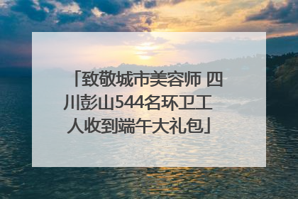 致敬城市美容师 四川彭山544名环卫工人收到端午大礼包