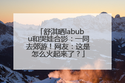 舒淇晒labubu和哭娃合影：一同去郊游！网友：这是怎么火起来了？