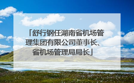 舒行钢任湖南省机场管理集团有限公司董事长、省机场管理局局长
