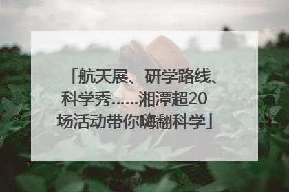 航天展、研学路线、科学秀……湘潭超20场活动带你嗨翻科学