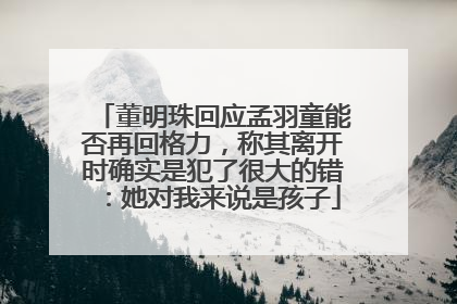 董明珠回应孟羽童能否再回格力，称其离开时确实是犯了很大的错：她对我来说是孩子