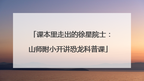 课本里走出的徐星院士：山师附小开讲恐龙科普课