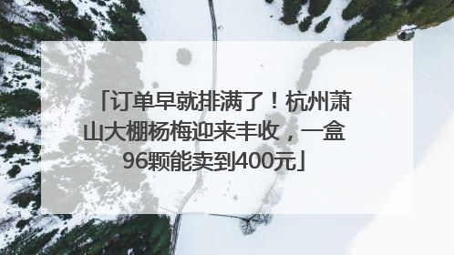 订单早就排满了！杭州萧山大棚杨梅迎来丰收，一盒96颗能卖到400元