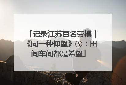 记录江苏百名劳模｜《同一种仰望》⑤：田间车间都是希望