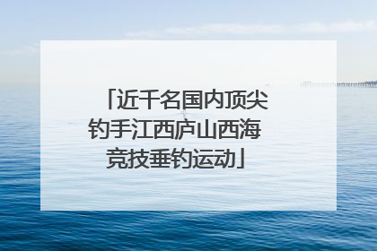 近千名国内顶尖钓手江西庐山西海竞技垂钓运动