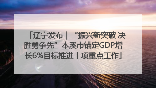 辽宁发布｜“振兴新突破 决胜勇争先”本溪市锚定GDP增长6%目标推进十项重点工作