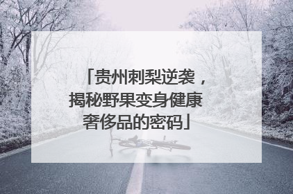 贵州刺梨逆袭，揭秘野果变身健康奢侈品的密码