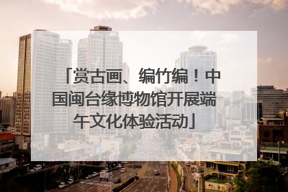 赏古画、编竹编！中国闽台缘博物馆开展端午文化体验活动