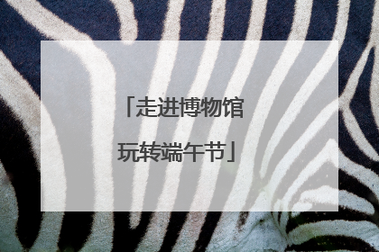 走进博物馆 玩转端午节