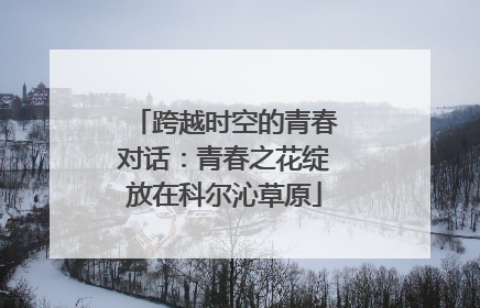 跨越时空的青春对话：青春之花绽放在科尔沁草原