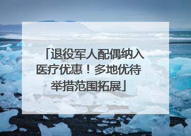 退役军人配偶纳入医疗优惠！多地优待举措范围拓展