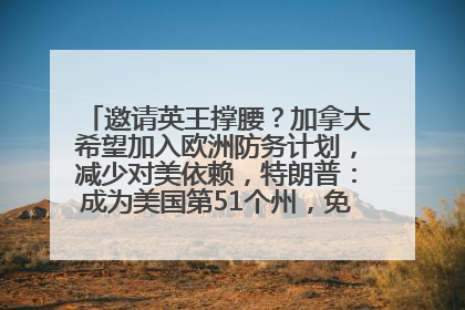 邀请英王撑腰？加拿大希望加入欧洲防务计划，减少对美依赖，特朗普：成为美国第51个州，免费用“金穹”