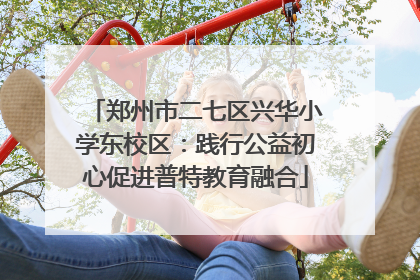 郑州市二七区兴华小学东校区：践行公益初心促进普特教育融合