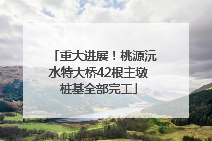 重大进展！桃源沅水特大桥42根主墩桩基全部完工