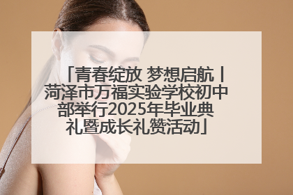 青春绽放 梦想启航丨菏泽市万福实验学校初中部举行2025年毕业典礼暨成长礼赞活动