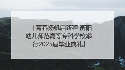 青春扬帆启新程 衡阳幼儿师范高等专科学校举行2025届毕业典礼