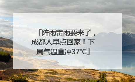 阵雨雷雨要来了，成都人早点回家！下周气温直冲37℃