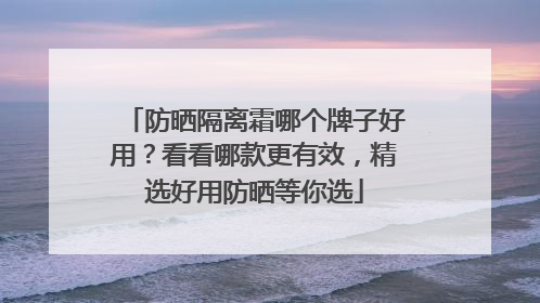 防晒隔离霜哪个牌子好用？看看哪款更有效，精选好用防晒等你选