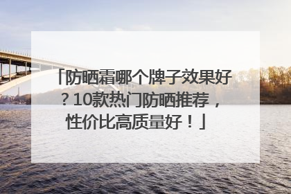 防晒霜哪个牌子效果好？10款热门防晒推荐，性价比高质量好！