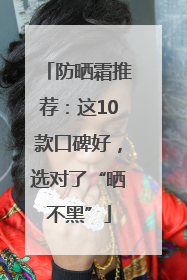 防晒霜推荐：这10款口碑好，选对了“晒不黑”