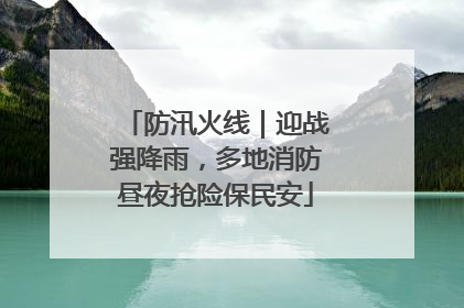 防汛火线｜迎战强降雨，多地消防昼夜抢险保民安