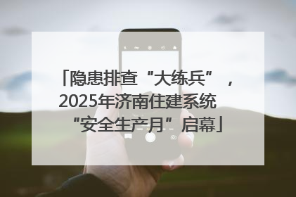 隐患排查“大练兵”，2025年济南住建系统“安全生产月”启幕