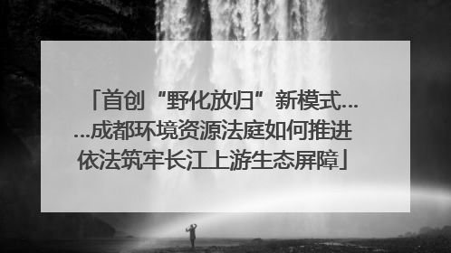 首创“野化放归”新模式……成都环境资源法庭如何推进依法筑牢长江上游生态屏障