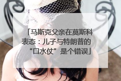 马斯克父亲在莫斯科表态：儿子与特朗普的“口水仗”是个错误