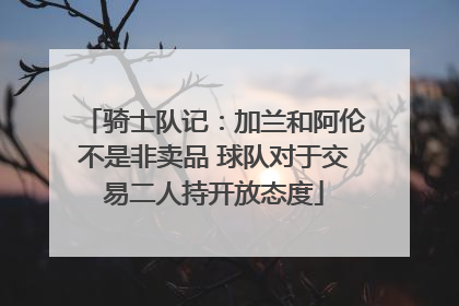 骑士队记：加兰和阿伦不是非卖品 球队对于交易二人持开放态度