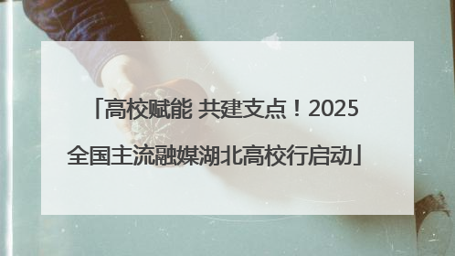 高校赋能 共建支点！2025全国主流融媒湖北高校行启动
