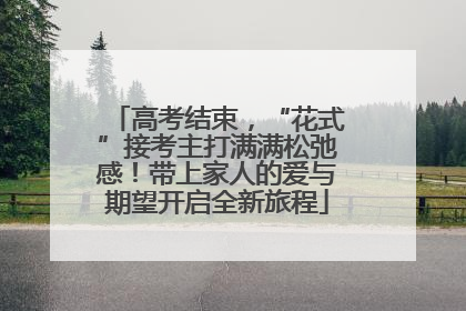 高考结束，“花式”接考主打满满松弛感！带上家人的爱与期望开启全新旅程