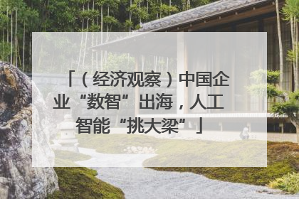 （经济观察）中国企业“数智”出海，人工智能“挑大梁”