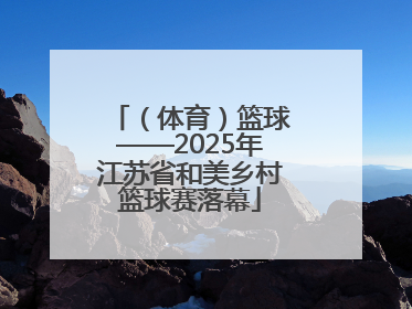 （体育）篮球——2025年江苏省和美乡村篮球赛落幕