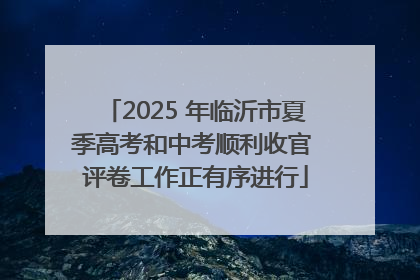 2025 年临沂市夏季高考和中考顺利收官 评卷工作正有序进行