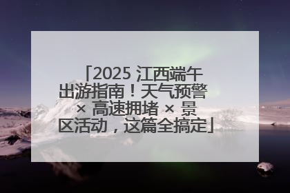 2025 江西端午出游指南！天气预警 × 高速拥堵 × 景区活动，这篇全搞定