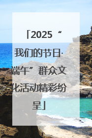 2025“我们的节日·端午”群众文化活动精彩纷呈