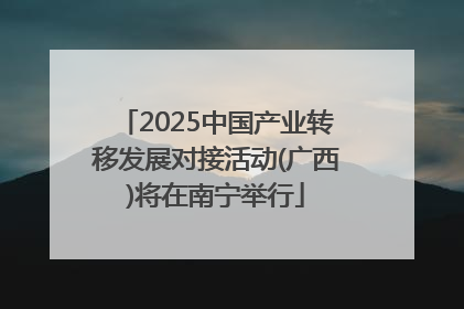 2025中国产业转移发展对接活动(广西)将在南宁举行
