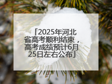 2025年河北省高考顺利结束，高考成绩预计6月25日左右公布