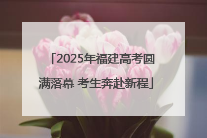 2025年福建高考圆满落幕 考生奔赴新程