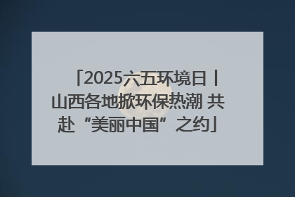 2025六五环境日丨山西各地掀环保热潮 共赴“美丽中国”之约