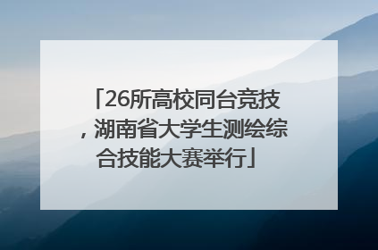 26所高校同台竞技，湖南省大学生测绘综合技能大赛举行