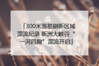 300米落差刷新区域漂流纪录 新洲大峡谷“一河四趣”漂流开启
